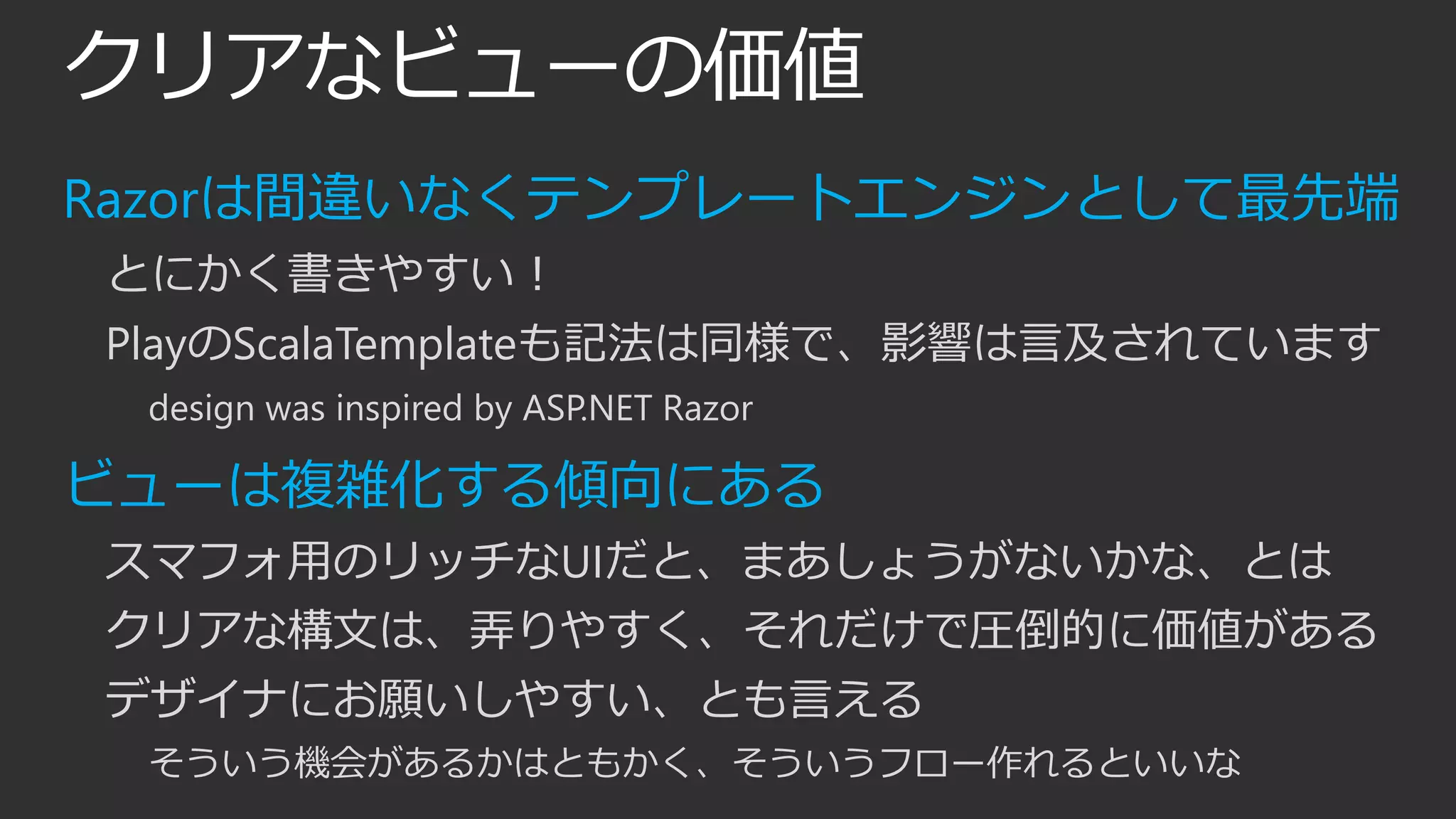 クリアなビューの価値
Razorは間違いなくテンプレートエンジンとして最先端
とにかく書きやすい！
PlayのScalaTemplateも記法は同様で、影響は言及されています
design was inspired by ASP.NET Razor
ビューは複雑化する傾向にある
スマフォ用のリッチなUIだと、まあしょうがないかな、とは
クリアな構文は、弄りやすく、それだけで圧倒的に価値がある
デザイナにお願いしやすい、とも言える
そういう機会があるかはともかく、そういうフロー作れるといいな
 