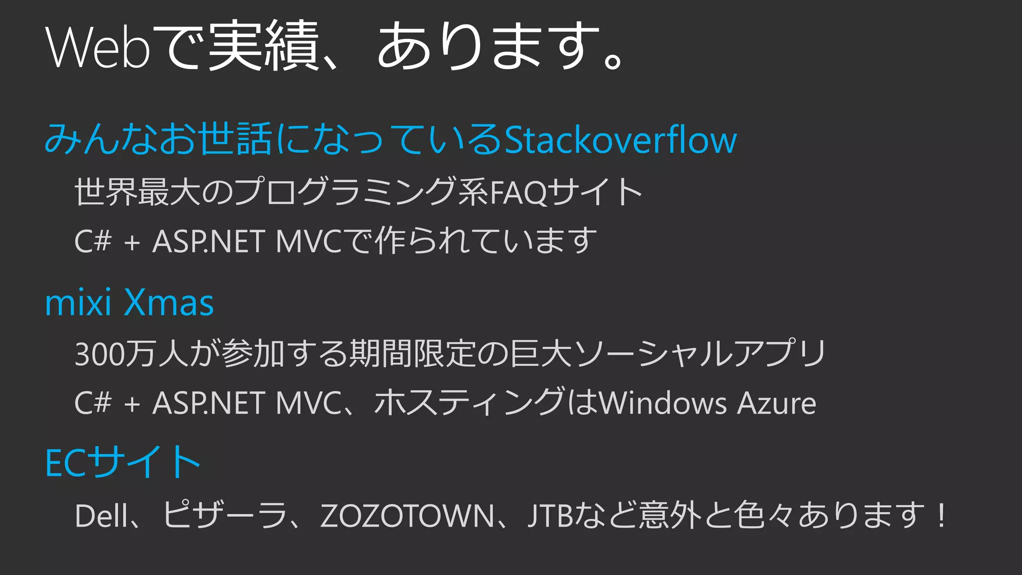 Webで実績、あります。
みんなお世話になっているStackoverflow
世界最大のプログラミング系FAQサイト
C# + ASP.NET MVCで作られています
mixi Xmas
300万人が参加する期間限定の巨大ソーシャルアプリ
C# + ASP.NET MVC、ホスティングはWindows Azure
ECサイト
Dell、ピザーラ、ZOZOTOWN、JTBなど意外と色々あります！
 
