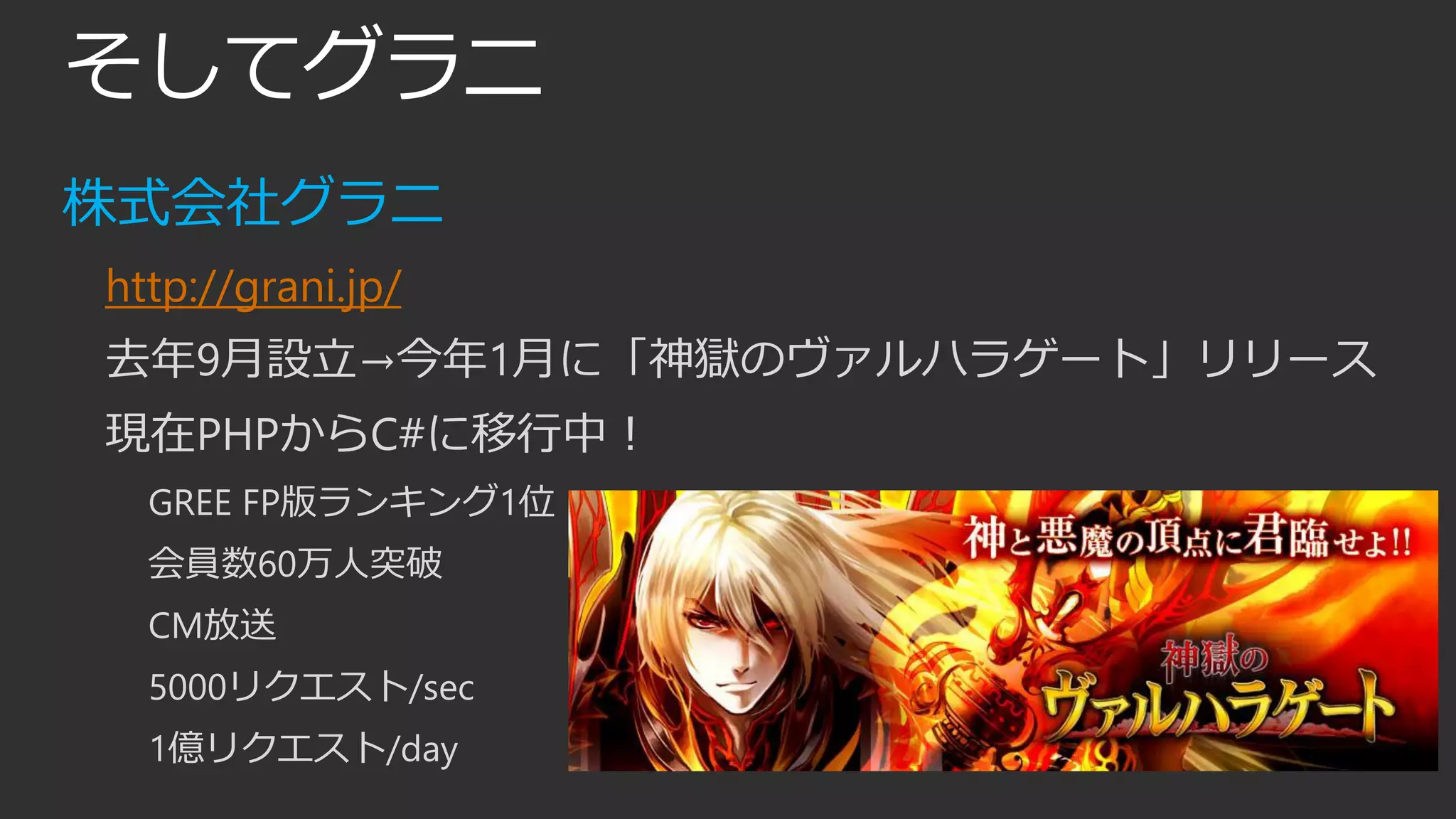 そしてグラニ
株式会社グラニ
http://grani.jp/
去年9月設立→今年1月に「神獄のヴァルハラゲート」リリース
現在PHPからC#に移行中！
GREE FP版ランキング1位
会員数60万人突破
CM放送
5000リクエスト/sec
1億リクエスト/day
 