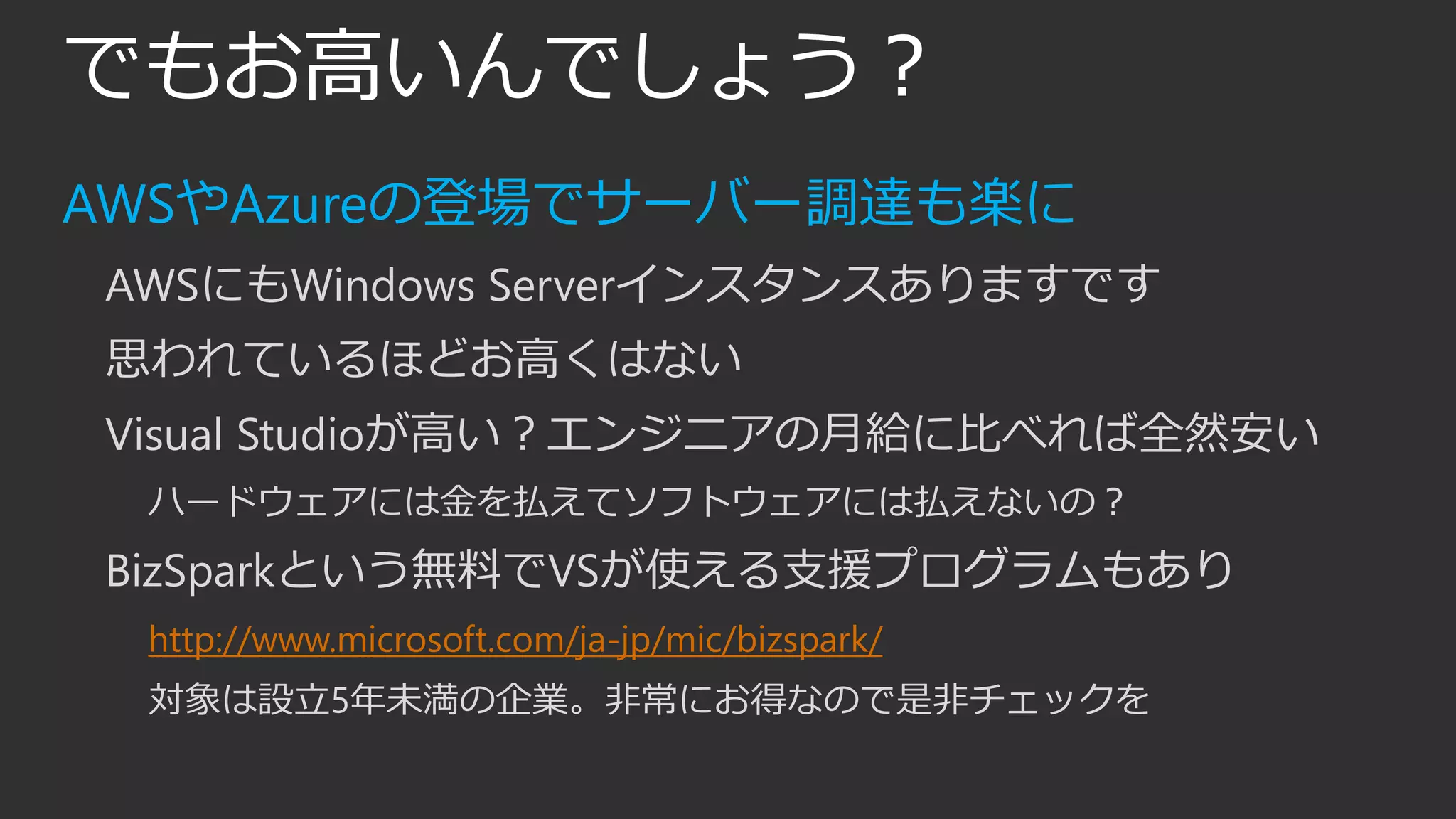 でもお高いんでしょう？
AWSやAzureの登場でサーバー調達も楽に
AWSにもWindows Serverインスタンスありますです
思われているほどお高くはない
Visual Studioが高い？エンジニアの月給に比べれば全然安い
ハードウェアには金を払えてソフトウェアには払えないの？
BizSparkという無料でVSが使える支援プログラムもあり
http://www.microsoft.com/ja-jp/mic/bizspark/
対象は設立5年未満の企業。非常にお得なので是非チェックを
 
