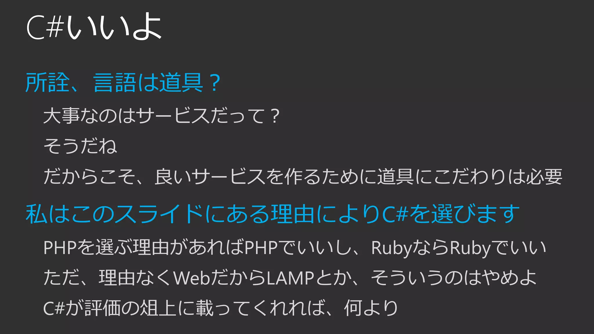 C#いいよ
所詮、言語は道具？
大事なのはサービスだって？
そうだね
だからこそ、良いサービスを作るために道具にこだわりは必要
私はこのスライドにある理由によりC#を選びます
PHPを選ぶ理由があればPHPでいいし、RubyならRubyでいい
ただ、理由なくWebだからLAMPとか、そういうのはやめよ
C#が評価の俎上に載ってくれれば、何より
 