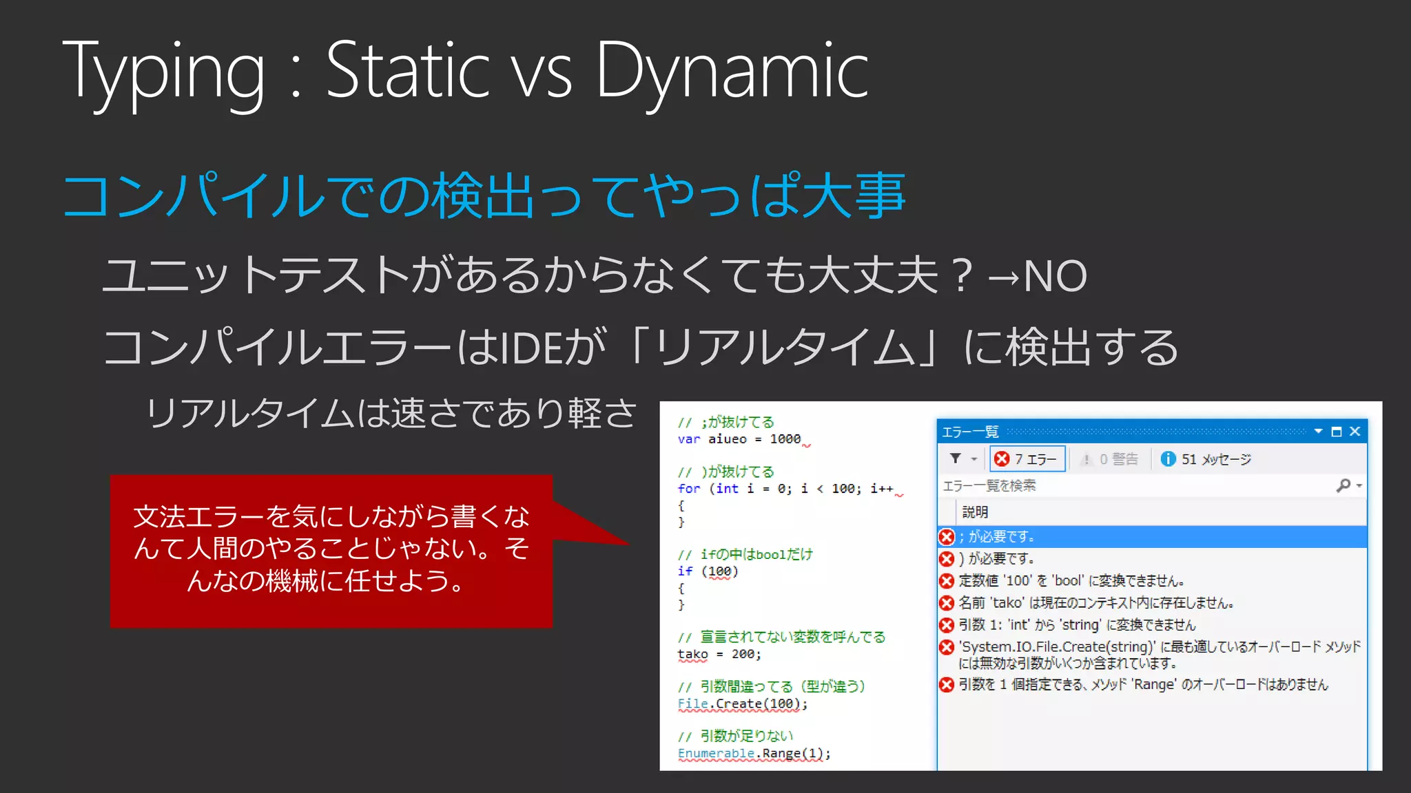 Typing : Static vs Dynamic
コンパイルでの検出ってやっぱ大事
ユニットテストがあるからなくても大丈夫？→NO
コンパイルエラーはIDEが「リアルタイム」に検出する
リアルタイムは速さであり軽さ
文法エラーを気にしながら書くな
んて人間のやることじゃない。そ
んなの機械に任せよう。
 