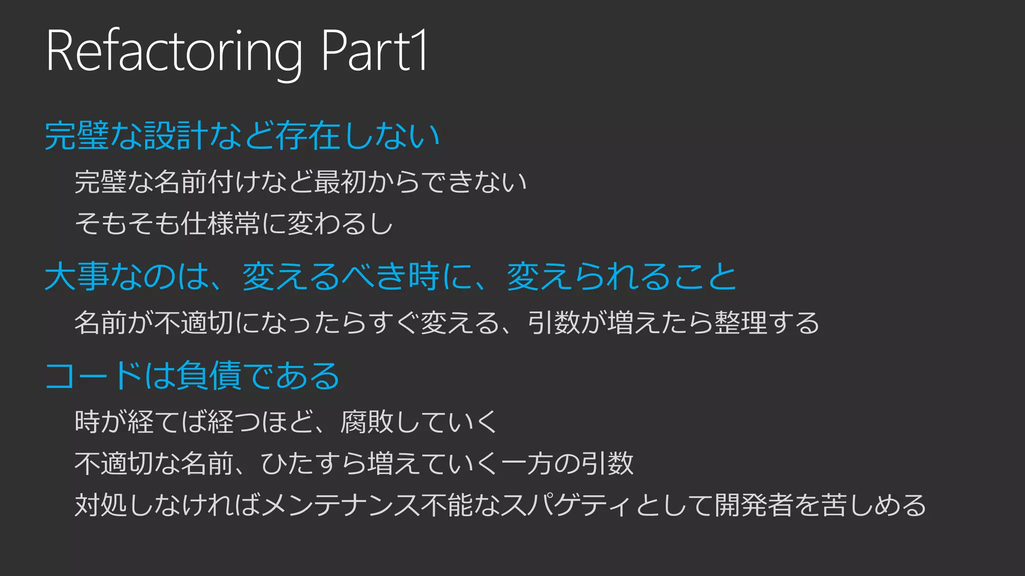 Refactoring Part1
完璧な設計など存在しない
完璧な名前付けなど最初からできない
そもそも仕様常に変わるし
大事なのは、変えるべき時に、変えられること
名前が不適切になったらすぐ変える、引数が増えたら整理する
コードは負債である
時が経てば経つほど、腐敗していく
不適切な名前、ひたすら増えていく一方の引数
対処しなければメンテナンス不能なスパゲティとして開発者を苦しめる
 