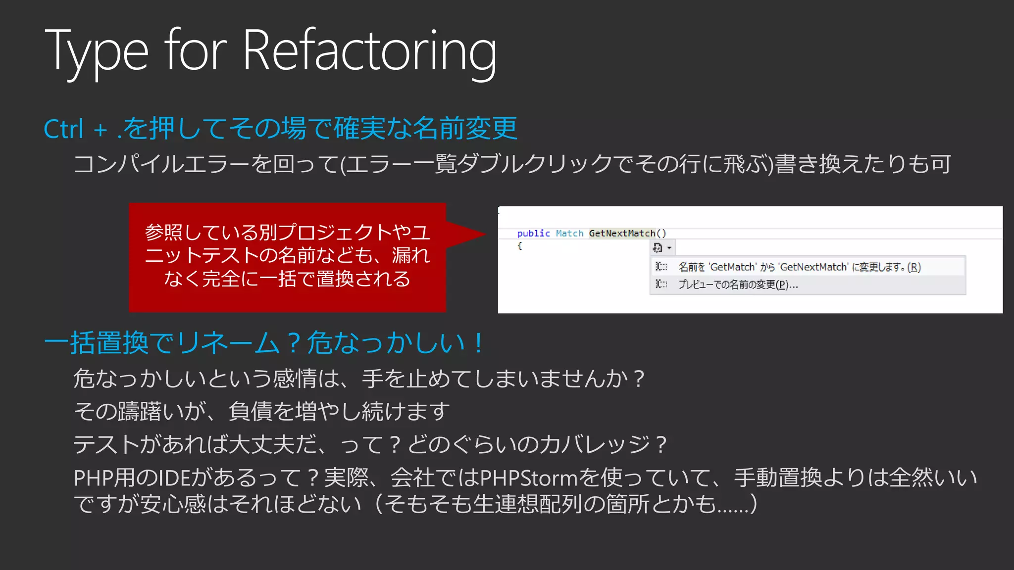 Type for Refactoring
Ctrl + .を押してその場で確実な名前変更
コンパイルエラーを回って(エラー一覧ダブルクリックでその行に飛ぶ)書き換えたりも可
一括置換でリネーム？危なっかしい！
危なっかしいという感情は、手を止めてしまいませんか？
その躊躇いが、負債を増やし続けます
テストがあれば大丈夫だ、って？どのぐらいのカバレッジ？
PHP用のIDEがあるって？実際、会社ではPHPStormを使っていて、手動置換よりは全然いい
ですが安心感はそれほどない（そもそも生連想配列の箇所とかも……）
参照している別プロジェクトやユ
ニットテストの名前なども、漏れ
なく完全に一括で置換される
 