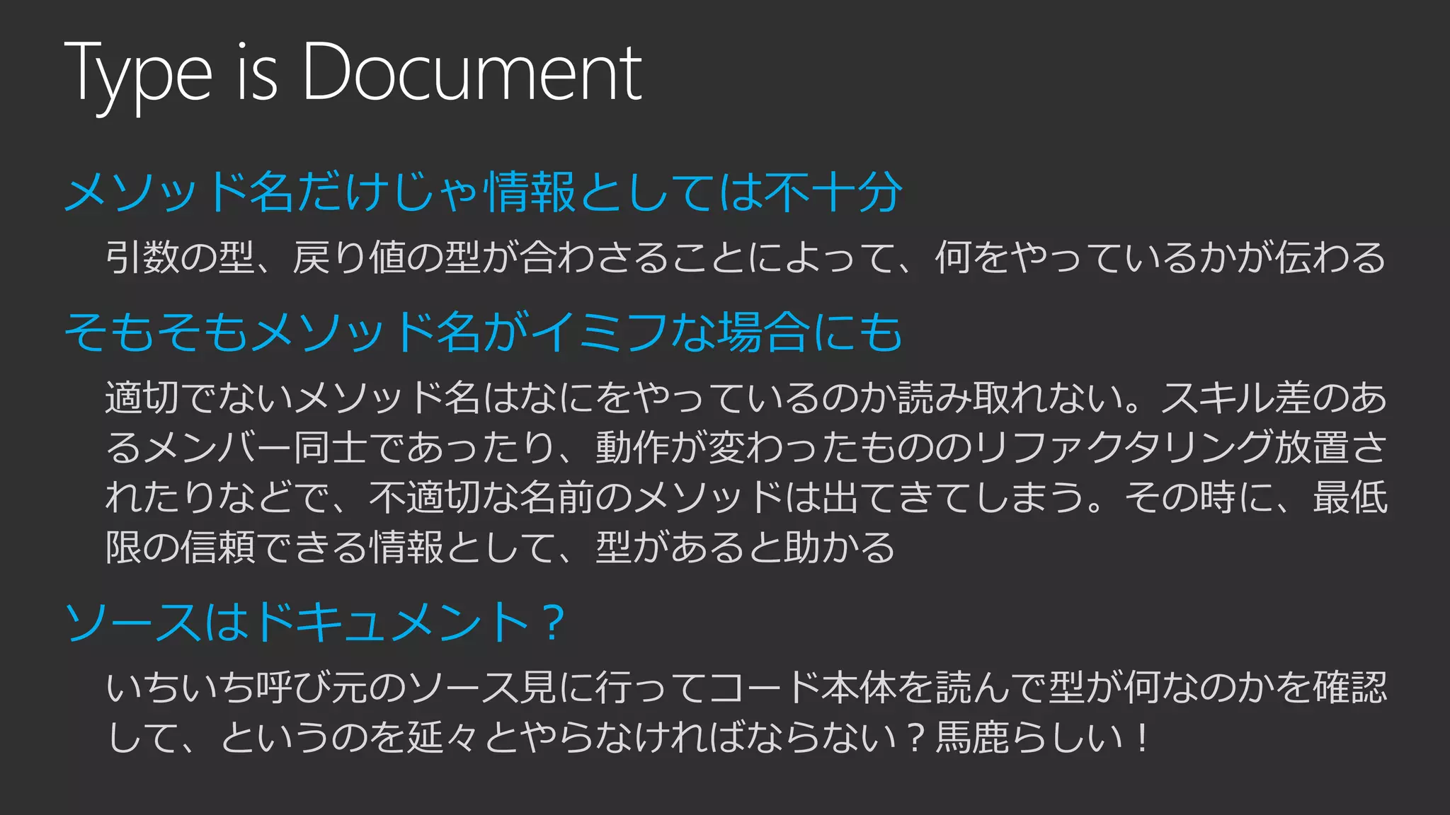 Type is Document
メソッド名だけじゃ情報としては不十分
引数の型、戻り値の型が合わさることによって、何をやっているかが伝わる
そもそもメソッド名がイミフな場合にも
適切でないメソッド名はなにをやっているのか読み取れない。スキル差のあ
るメンバー同士であったり、動作が変わったもののリファクタリング放置さ
れたりなどで、不適切な名前のメソッドは出てきてしまう。その時に、最低
限の信頼できる情報として、型があると助かる
ソースはドキュメント？
いちいち呼び元のソース見に行ってコード本体を読んで型が何なのかを確認
して、というのを延々とやらなければならない？馬鹿らしい！
 