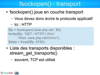 fsockopen() : transport
●   fsockopen() joue en couche transport
     –   Vous devez donc écrire le protocole applicatif
     –   Ici : HTTP
    $fp = fsockopen(‘www.php.net’, 80);
    fwrite($fp, “GET / HTTP/1.0rn”
          . “Host: www.php.netrnrn”);
    $data = fread($fp, 8192);
●   Liste des transports disponibles :
    stream_get_transports()
     –   souvent, TCP est utilisé
 