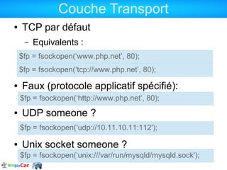 Couche Transport
●   TCP par défaut
     –   Equivalents :
    $fp = fsockopen(‘www.php.net’, 80);
    $fp = fsockopen(‘tcp://www.php.net’, 80);
●   Faux (protocole applicatif spécifié):
    $fp = fsockopen(‘http://www.php.net’, 80);
●   UDP someone ?
    $fp = fsockopen(‘udp://10.11.10.11:112');

●   Unix socket someone ?
    $fp = fsockopen(‘unix:///var/run/mysqld/mysqld.sock');
 
