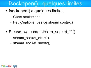 fsockopen() , quelques limites
●   fsockopen() a quelques limites
    –   Client seulement
    –   Peu d'options (pas de stream context)

●   Please, welcome stream_socket_**()
    –   stream_socket_client()
    –   stream_socket_server()
 
