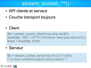 stream_socket_**()
●    API cliente et serveur
●    Couche transport toujours

●    Client
    $fp = stream_socket_client(‘www.php.net:80');
    fwrite($fp, "GET / HTTP/1.0rnHost: www.php.netrnrn");
    $data = fread($fp, 8192);

●    Serveur
    $fp = stream_socket_server(‘tcp://0.0.0.0:1234');
    /* un doux combiné socket()-bind()-listen() */
 