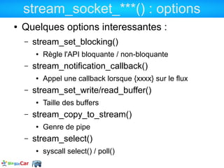 stream_socket_***() : options
●   Quelques options interessantes :
    –   stream_set_blocking()
        ●   Règle l'API bloquante / non-bloquante
    –   stream_notification_callback()
        ●   Appel une callback lorsque {xxxx} sur le flux
    –   stream_set_write/read_buffer()
        ●   Taille des buffers
    –   stream_copy_to_stream()
        ●   Genre de pipe
    –   stream_select()
        ●   syscall select() / poll()
 
