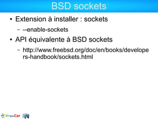 BSD sockets
●   Extension à installer : sockets
    –   --enable-sockets
●   API équivalente à BSD sockets
    –   http://www.freebsd.org/doc/en/books/develope
        rs-handbook/sockets.html
 