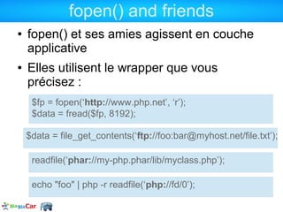 fopen() and friends
●   fopen() et ses amies agissent en couche
    applicative
●   Elles utilisent le wrapper que vous
    précisez :
     $fp = fopen(‘http://www.php.net’, ‘r’);
     $data = fread($fp, 8192);

    $data = file_get_contents(‘ftp://foo:bar@myhost.net/file.txt’);

     readfile(‘phar://my-php.phar/lib/myclass.php’);

     echo "foo" | php -r readfile(‘php://fd/0’);
 