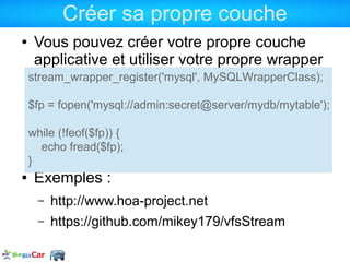 Créer sa propre couche
●    Vous pouvez créer votre propre couche
     applicative et utiliser votre propre wrapper
    stream_wrapper_register('mysql', MySQLWrapperClass);

    $fp = fopen('mysql://admin:secret@server/mydb/mytable');

    while (!feof($fp)) {
      echo fread($fp);
    }
●    Exemples :
      –   http://www.hoa-project.net
      –   https://github.com/mikey179/vfsStream
 