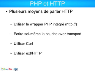 PHP et HTTP
●   Plusieurs moyens de parler HTTP

    –   Utiliser le wrapper PHP intégré (http://)

    –   Ecrire soi-même la couche over transport

    –   Utiliser Curl

    –   Utiliser ext/HTTP
 