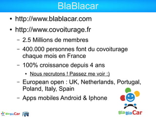 BlaBlacar
●   http://www.blablacar.com
●   http://www.covoiturage.fr
    –   2.5 Millions de membres
    –   400.000 personnes font du covoiturage
        chaque mois en France
    –   100% croissance depuis 4 ans
        ●   Nous recrutons ! Passez me voir :)
    –   European open : UK, Netherlands, Portugal,
        Poland, Italy, Spain
    –   Apps mobiles Android & Iphone
 