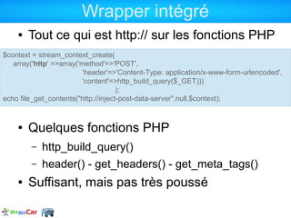 Wrapper intégré
    ●   Tout ce qui est http:// sur les fonctions PHP
$context = stream_context_create(
   array('http' =>array('method'=>'POST',
                         'header'=>'Content-Type: application/x-www-form-urlencoded',
                         'content'=>http_build_query($_GET)))
                                     );
echo file_get_contents("http://inject-post-data-server",null,$context);


    ●   Quelques fonctions PHP
        –   http_build_query()
        –   header() - get_headers() - get_meta_tags()
    ●   Suffisant, mais pas très poussé
 