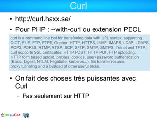 Curl
●   http://curl.haxx.se/
●   Pour PHP : --with-curl ou extension PECL
curl is a command line tool for transferring data with URL syntax, supporting
DICT, FILE, FTP, FTPS, Gopher, HTTP, HTTPS, IMAP, IMAPS, LDAP, LDAPS,
POP3, POP3S, RTMP, RTSP, SCP, SFTP, SMTP, SMTPS, Telnet and TFTP.
curl supports SSL certificates, HTTP POST, HTTP PUT, FTP uploading,
HTTP form based upload, proxies, cookies, user+password authentication
(Basic, Digest, NTLM, Negotiate, kerberos...), file transfer resume,
proxy tunneling and a busload of other useful tricks.

●   On fait des choses très puissantes avec
    Curl
    –   Pas seulement sur HTTP
 