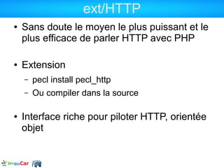 ext/HTTP
●   Sans doute le moyen le plus puissant et le
    plus efficace de parler HTTP avec PHP

●   Extension
    –   pecl install pecl_http
    –   Ou compiler dans la source

●   Interface riche pour piloter HTTP, orientée
    objet
 