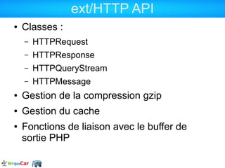 ext/HTTP API
●   Classes :
    –   HTTPRequest
    –   HTTPResponse
    –   HTTPQueryStream
    –   HTTPMessage
●   Gestion de la compression gzip
●   Gestion du cache
●   Fonctions de liaison avec le buffer de
    sortie PHP
 