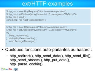 ext/HTTP examples
    $http_req = new HttpRequest("http://www.example.com");
    $http_req->setOptions(array(timeout=>10,useragent=>"MyScript"));
    $http_req->send();
    echo $http_req->getResponseBody();


    $http_req = new HttpRequest("http://www.example.com");
    $http_req->setOptions(array(timeout=>10,useragent=>"MyScript"))
    try {
       $http_req->send();
    } catch (HttpException $ex) {
       echo $ex->getMessage();
    }

●   Quelques fonctions auto-parlantes au hasard :
    –   http_redirect(), http_send_data(), http_send_file(),
        http_send_stream(), http_put_data(),
        http_parse_cookie()...
 