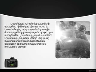 Լուսանկարչության մեջ պատկերի
ստացման հիմնական միջոցը լույսն է:
Առարկաներից անդրադարձած լուսային
ճառագայթները լուսազգայուն նյութի վրա
ստեղծում են լուսանկարչական պատկեր:
Լուսանկարչության և կինոյի մեջ լույսը
հանդիսանում է ստեղծագործական
պատկերի օբյեկտիվ իրականության
հիմնական միջոցը:
 