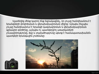 Այստեղից մենք կարող ենք եզրակացնել, որ լույսը հանդիսանում է
երանգների փոփոխման և վերախմբավորման միջոց: Այնպես ինչպես
լույսը հանդիսանում է երանգի կազմավորման և վերախմբավորման
գլխավոր գործոնը, այնպես էլ պատկերվող առարկաների
լուսավորությունը, ձևը և տարածությունը պետք է համապատասխանեն
պատկերի երանգային լուծմանը:
 