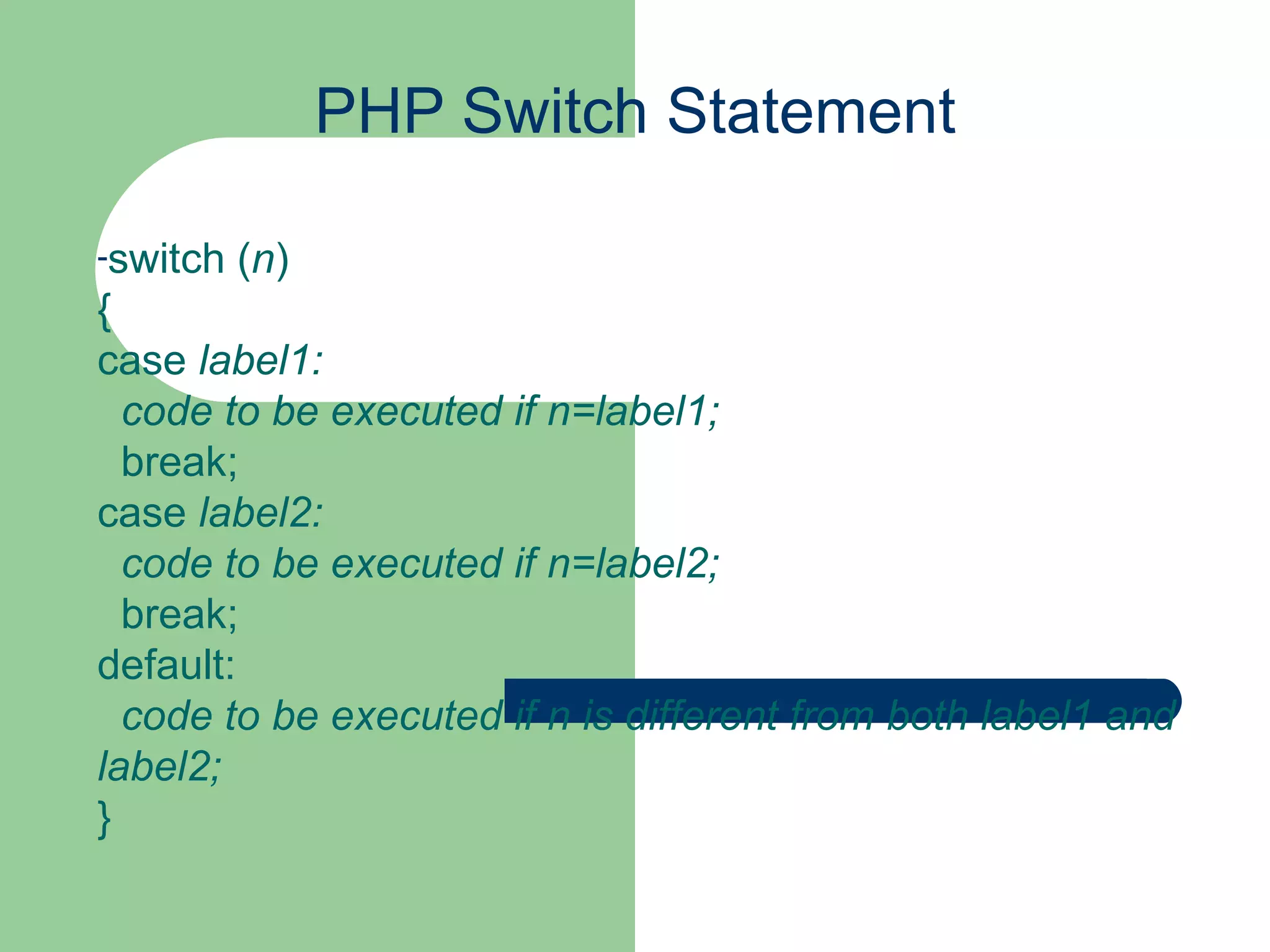 PHP Switch Statement switch ( n ) { case label1:    code to be executed if n=label1;   break; case label2:    code to be executed if n=label2;   break; default:    code to be executed if n is different from both label1 and label2; } 