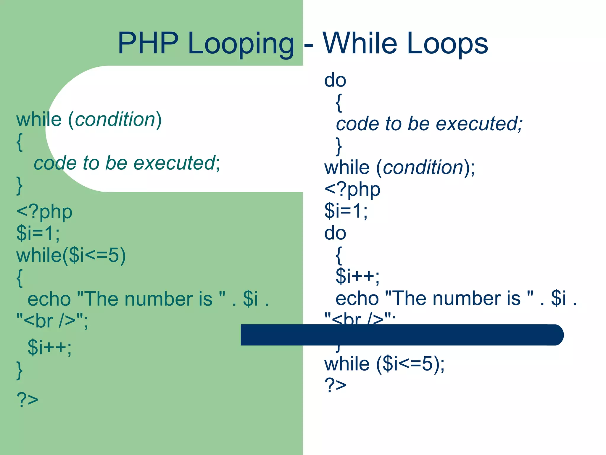 PHP Looping - While Loops while ( condition ) { code to be executed ; } <?php $i=1; while($i<=5) {   echo &quot;The number is &quot; . $i . &quot;<br />&quot;; $i++; } ?> do   {   code to be executed;   } while ( condition ); <?php $i=1; do   {   $i++;   echo &quot;The number is &quot; . $i . &quot;<br />&quot;;   } while ($i<=5); ?> 