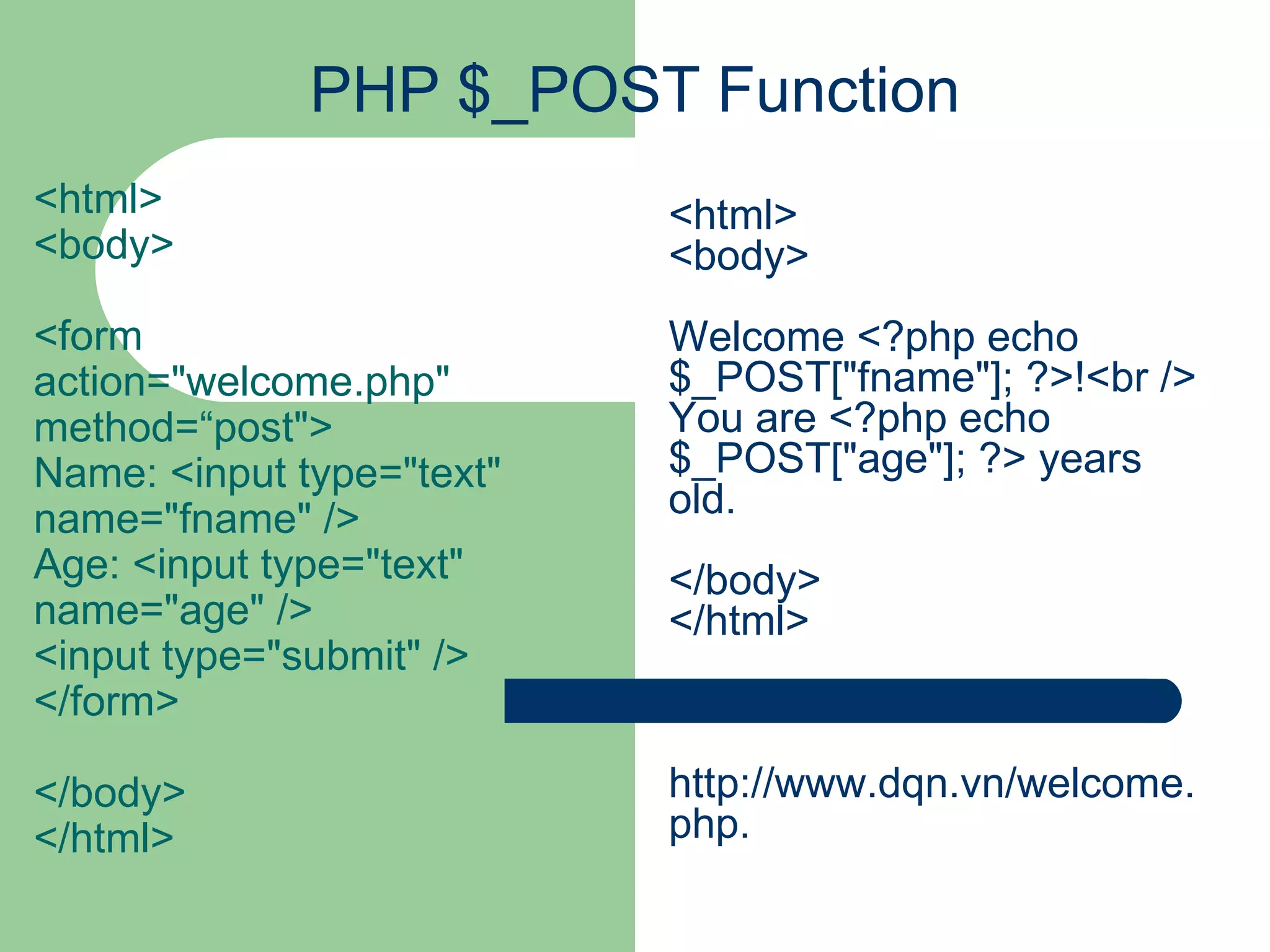PHP $_POST Function <html> <body> <form action=&quot;welcome.php&quot; method=“post&quot;> Name: <input type=&quot;text&quot; name=&quot;fname&quot; /> Age: <input type=&quot;text&quot; name=&quot;age&quot; /> <input type=&quot;submit&quot; /> </form> </body> </html> <html> <body> Welcome <?php echo $_POST[&quot;fname&quot;]; ?>!<br /> You are <?php echo $_POST[&quot;age&quot;]; ?> years old. </body> </html> http://www.dqn.vn/welcome.php. 