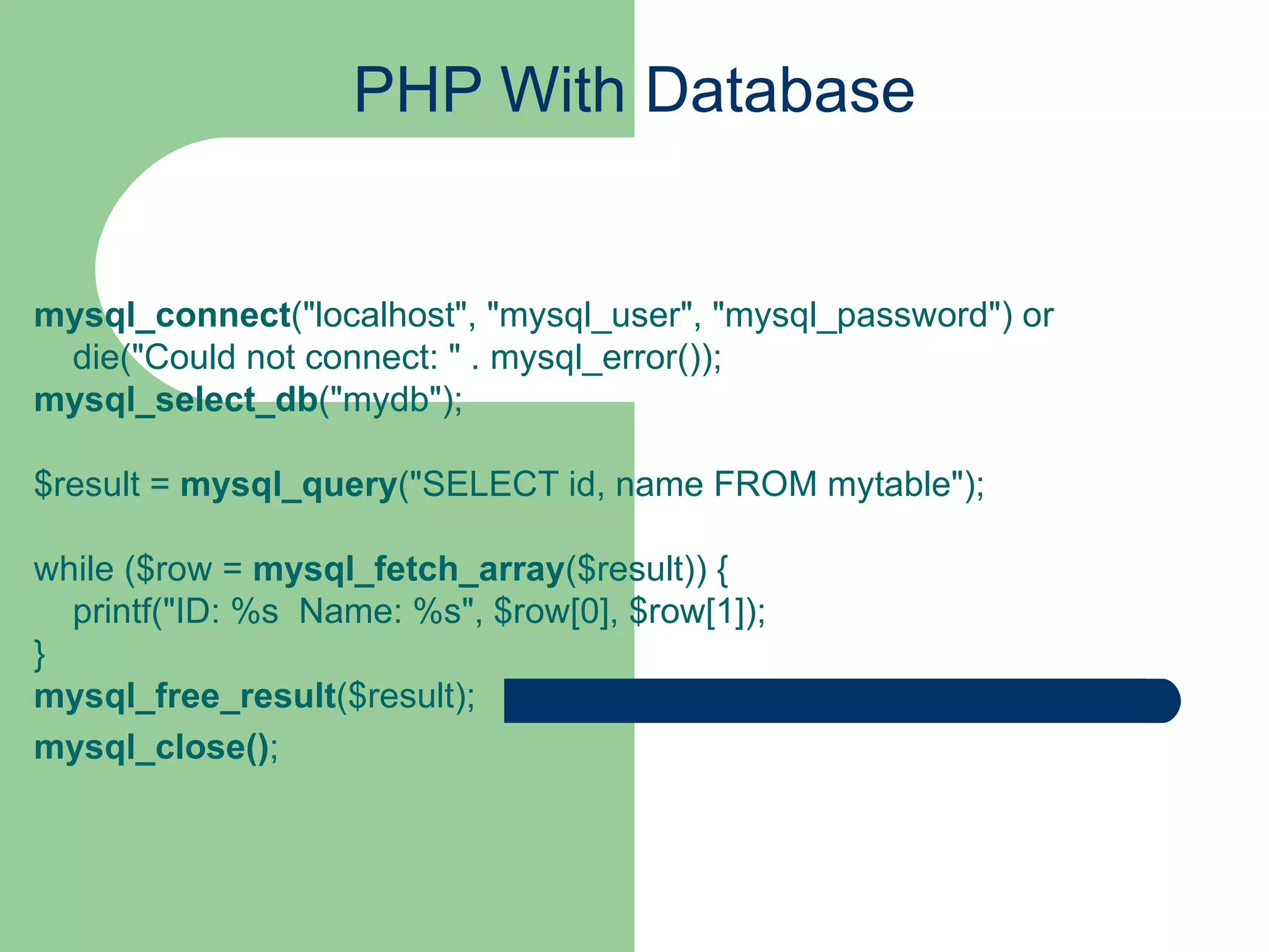 PHP With Database mysql_connect (&quot;localhost&quot;, &quot;mysql_user&quot;, &quot;mysql_password&quot;) or     die(&quot;Could not connect: &quot; . mysql_error()); mysql_select_db (&quot;mydb&quot;); $result =  mysql_query (&quot;SELECT id, name FROM mytable&quot;); while ($row =  mysql_fetch_array ($result)) {     printf(&quot;ID: %s  Name: %s&quot;, $row[0], $row[1]);   } mysql_free_result ($result); mysql_close() ; 
