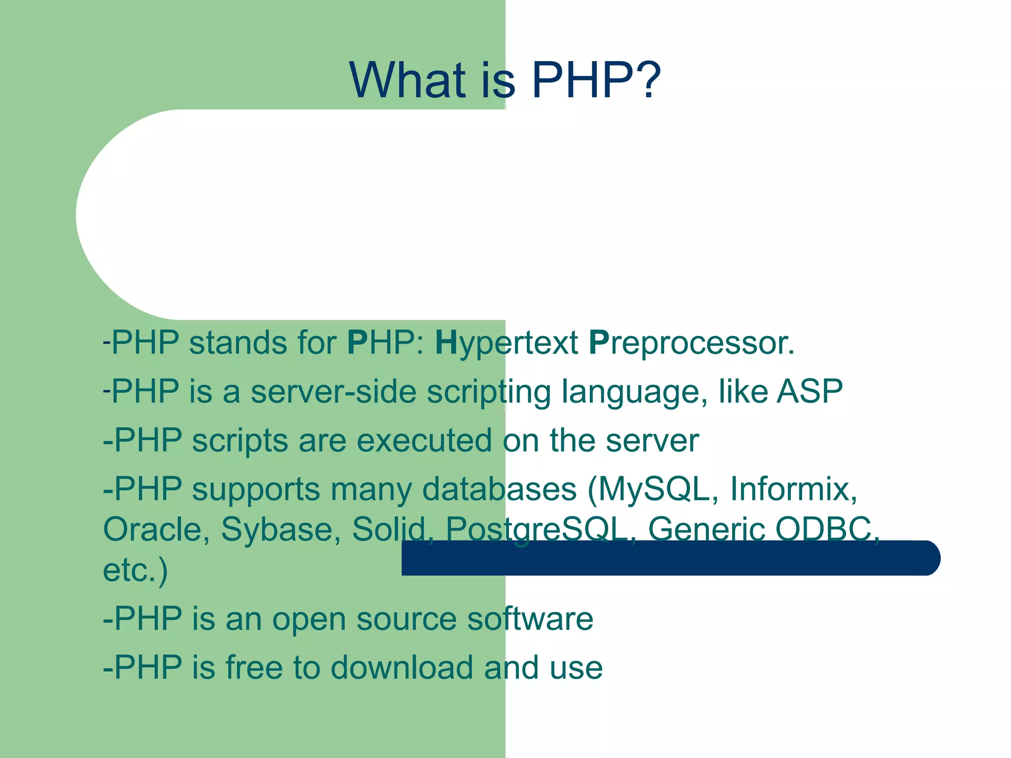 What is PHP? PHP stands for P HP: H ypertext P reprocessor. PHP is a server-side scripting language, like ASP -PHP scripts are executed on the server -PHP supports many databases (MySQL, Informix, Oracle, Sybase, Solid, PostgreSQL, Generic ODBC, etc.) -PHP is an open source software -PHP is free to download and use 