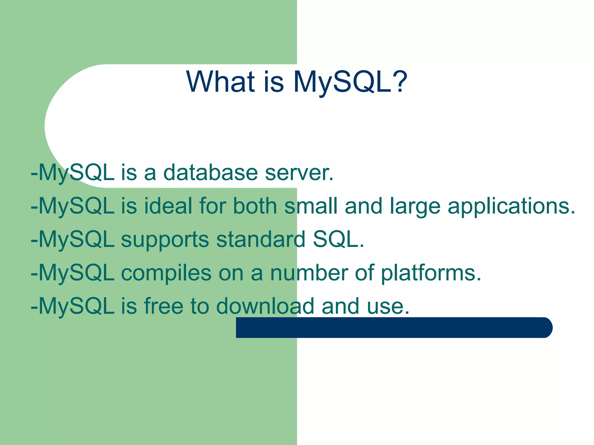 What is MySQL? -MySQL is a database server. -MySQL is ideal for both small and large applications. -MySQL supports standard SQL. -MySQL compiles on a number of platforms. -MySQL is free to download and use. 