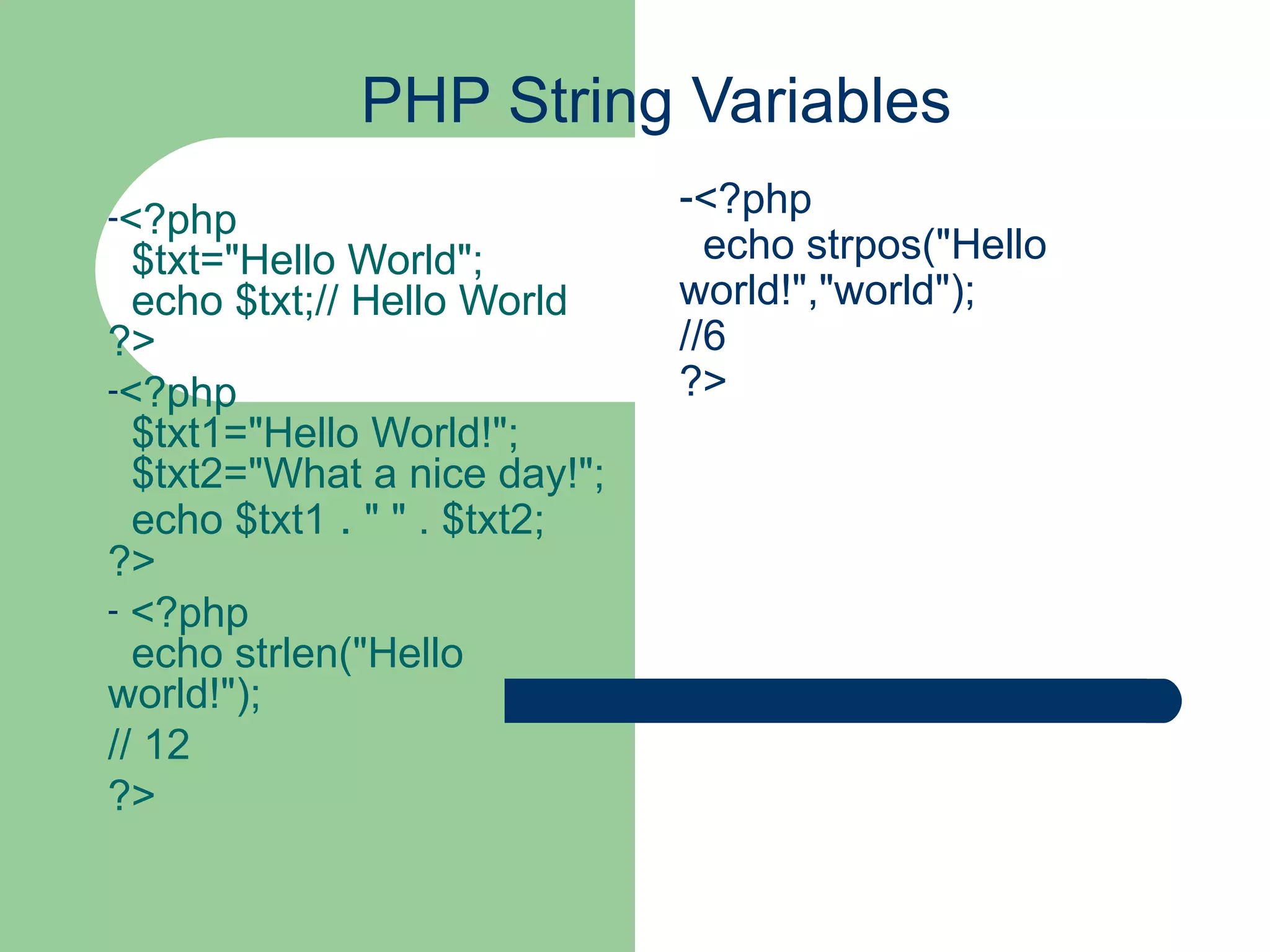 PHP String Variables <?php $txt=&quot;Hello World&quot;; echo $txt;// Hello World ?> <?php $txt1=&quot;Hello World!&quot;; $txt2=&quot;What a nice day!&quot;; echo $txt1 . &quot; &quot; . $txt2; ?> <?php echo strlen(&quot;Hello world!&quot;); // 12 ?> <?php echo strpos(&quot;Hello world!&quot;,&quot;world&quot;); //6 ?> 