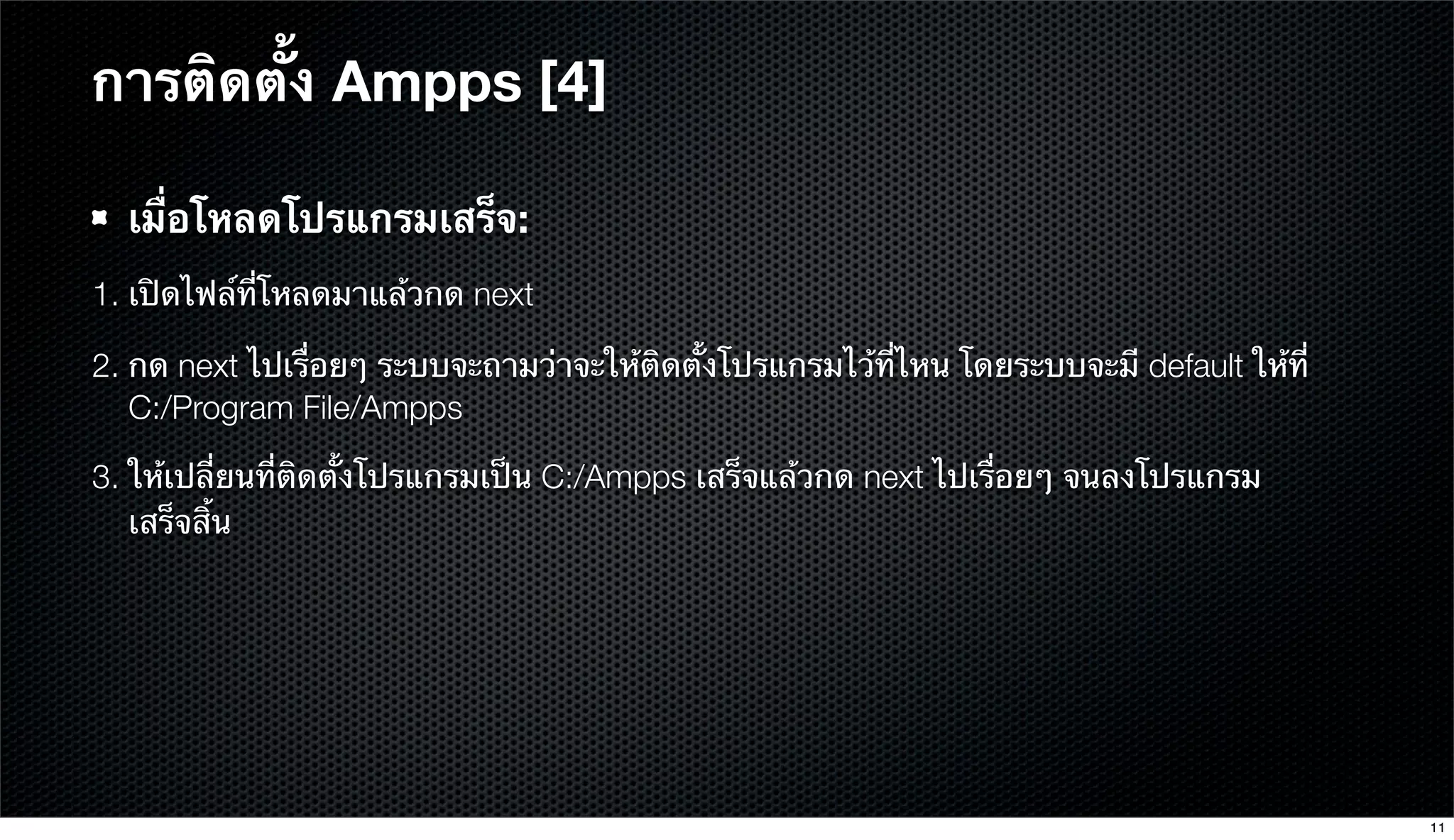 การติดตั้ง Ampps [4]
เมื่อโหลดโปรแกรมเสร็จ:
1. เปิดไฟล์ที่โหลดมาแล้วกด next
2. กด next ไปเรื่อยๆ ระบบจะถามว่าจะให้ติดตั้งโปรแกรมไว้ที่ไหน โดยระบบจะมี default ให้ที่
C:/Program File/Ampps
3. ให้เปลี่ยนที่ติดตั้งโปรแกรมเป็น C:/Ampps เสร็จแล้วกด next ไปเรื่อยๆ จนลงโปรแกรม
เสร็จสิ้น
11
 