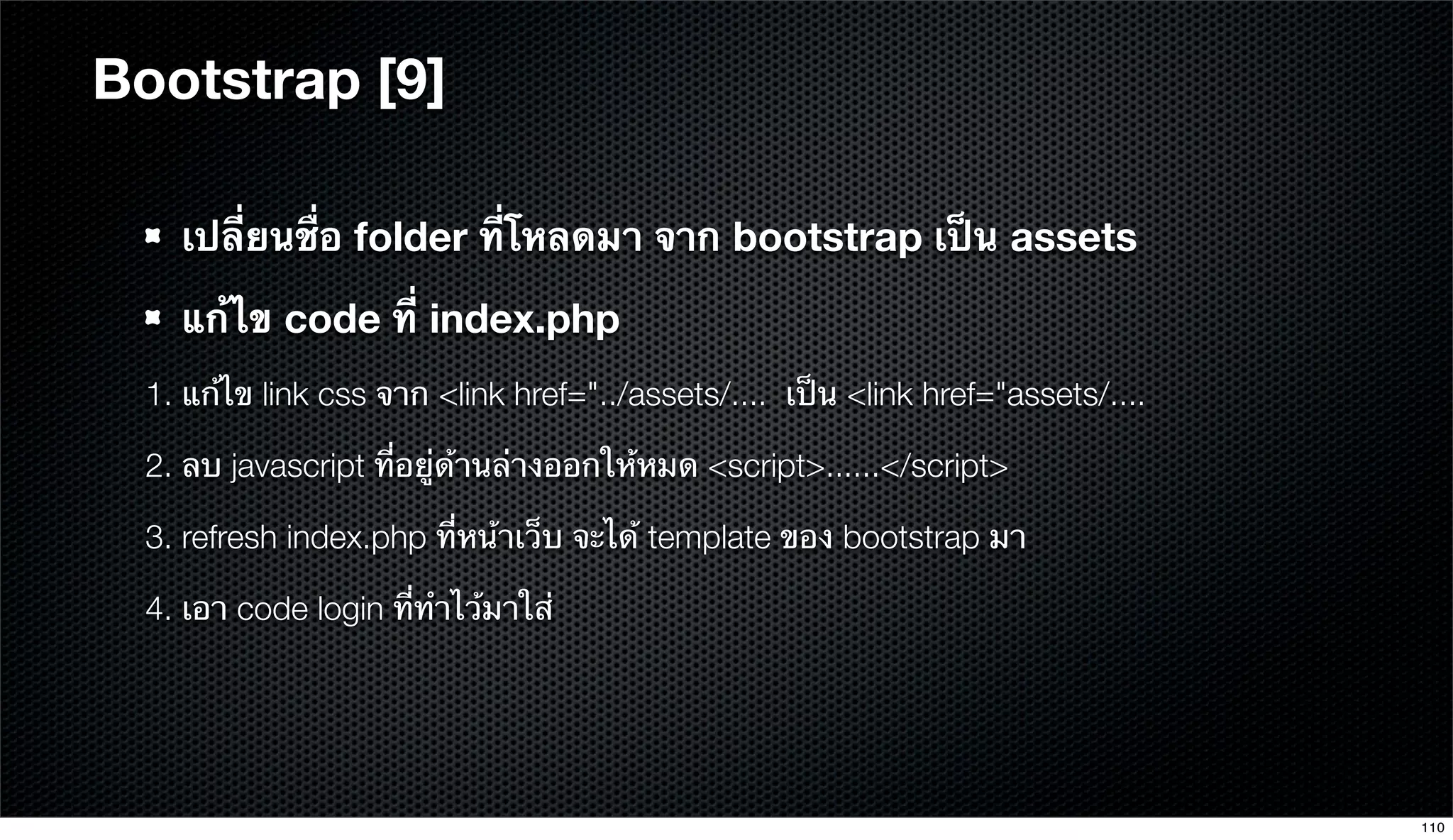 Bootstrap [9]
เปลี่ยนชื่อ folder ที่โหลดมา จาก bootstrap เป็น assets
แก้ไข code ที่ index.php
1. แก้ไข link css จาก <link href="../assets/.... เป็น <link href="assets/....
2. ลบ javascript ที่อยู่ด้านล่างออกให้หมด <script>......</script>
3. refresh index.php ที่หน้าเว็บ จะได้ template ของ bootstrap มา
4. เอา code login ที่ทําไว้มาใส่
110
 