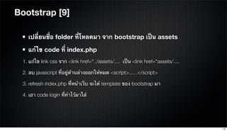 Bootstrap [9]
เปลี่ยนชื่อ folder ที่โหลดมา จาก bootstrap เป็น assets
แก้ไข code ที่ index.php
1. แก้ไข link css จาก <link href="../assets/.... เป็น <link href="assets/....
2. ลบ javascript ที่อยู่ด้านล่างออกให้หมด <script>......</script>
3. refresh index.php ที่หน้าเว็บ จะได้ template ของ bootstrap มา
4. เอา code login ที่ทําไว้มาใส่
110
 