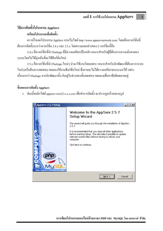 บทที่ 1 การใชงานโปรแกรม AppServ

2

วิธีการติดตั้งโปรแกรม AppServ
เตรียมโปรแกรมเพื่อติดตัง
้
ดาวนโหลดโปรแกรม AppServ จากเว็บไซต http://www.appservnetwork.com/ โดยเลือกเวอรชั่นที่
ตองการติดตั้งระหวางเวอรชน 2.4.x และ 2.5.x โดยความแตกตางของ 2 เวอรชั่นนี้คือ
ั่
2.4.x คือเวอรชั่นที่นํา Package ที่มีความเสถียรเปนหลัก เหมาะสําหรับผูที่ตองการความมั่นคงของ
ระบบโดยไมไดมุงเนนทีจะใชฟงกชั่นใหม
่
2.5.x คือเวอรชั่นที่นํา Package ใหมๆ นํามาใชงานโดยเฉพาะ เหมาะสําหรับนักพัฒนาที่ตองการระบบ
ใหมๆหรือตองการทดสอบ ทดลองใชงานฟงกชั่นใหม ซึงอาจจะไมไดความเสถียรของระบบได 100%
่
เนื่องจากวา Package จากนักพัฒนานั้น ยังอยูในชวงของขั้นทดสอบ ทดลองเพื่อหาขอผิดพลาดอยู
ขั้นตอนการติดตัง AppServ
้
1. ดับเบิ้ลคลิกไฟล appserv-win32-x.x.x.exe เพื่อทําการติดตั้ง จะปรากฏหนาจอตามรูป

การเขียนโปรแกรมออนไลนดวยภาษา PHP และ MySQL โดย เสกสรรค ศิวิลัย

 