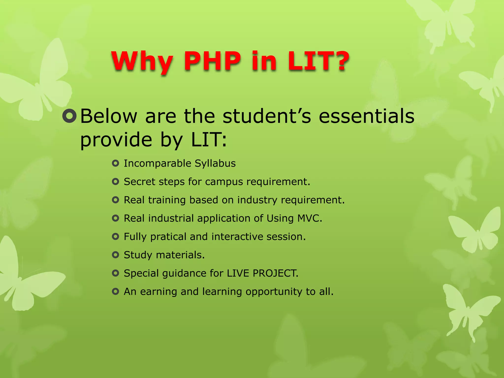 Why PHP in LIT?
Below are the student’s essentials
provide by LIT:
 Incomparable Syllabus
 Secret steps for campus requirement.
 Real training based on industry requirement.
 Real industrial application of Using MVC.
 Fully pratical and interactive session.
 Study materials.
 Special guidance for LIVE PROJECT.
 An earning and learning opportunity to all.
 