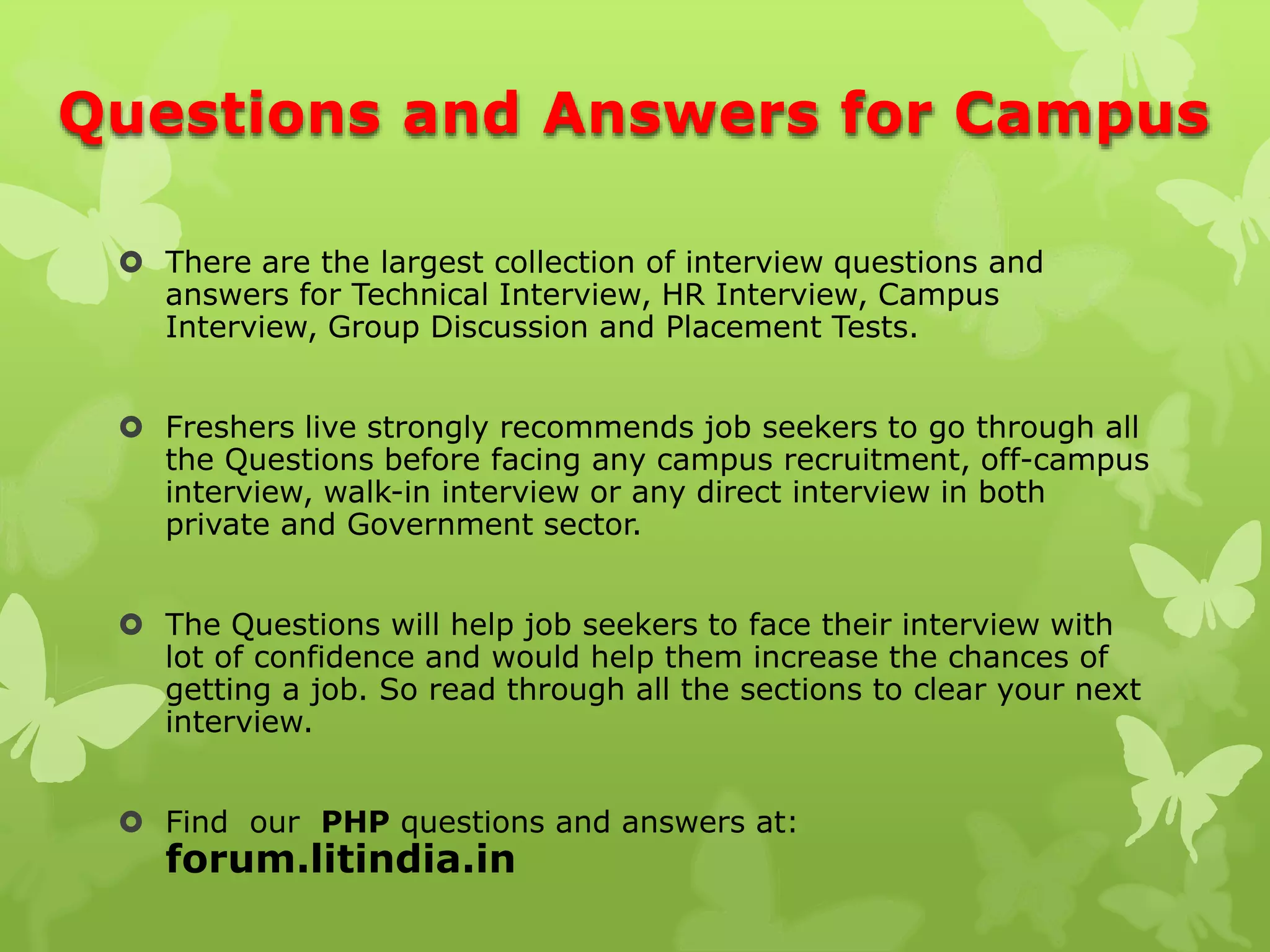 Questions and Answers for Campus
 There are the largest collection of interview questions and
answers for Technical Interview, HR Interview, Campus
Interview, Group Discussion and Placement Tests.
 Freshers live strongly recommends job seekers to go through all
the Questions before facing any campus recruitment, off-campus
interview, walk-in interview or any direct interview in both
private and Government sector.
 The Questions will help job seekers to face their interview with
lot of confidence and would help them increase the chances of
getting a job. So read through all the sections to clear your next
interview.
 Find our PHP questions and answers at:
forum.litindia.in
 