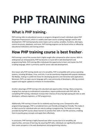 PHP training refers to educational courses or programs designed to teach individuals about PHP
(Hypertext Preprocessor), which is a widely-used open-source scripting language used for web
development. PHP training typically covers topics such as syntax, variables, functions, data types,
control structures, databases, and more. PHP training programs can be found online or offered by
educational institutions and training centers
How PHP training course is best fresher?
PHP training is one of the courses that is highly sought after compared to other courses. With its
widespread use and popularity, PHP has become a crucial skill in web development and
programming fields. PHP training offers individuals the opportunity to learn and master the PHP
scripting language, which is primarily used for server-side web development.
One reason why PHP training stands out is its versatility. PHP is compatible with various operating
systems, including Windows, Linux, and Unix. It can be seamlessly integrated with popular databases
like MySQL, making it a preferred choice for developing dynamic and interactive web applications.
Moreover, PHP is an open-source language with a vast community of developers, offering constant
support and regular updates to enhance its functionalities.
Another advantage of PHP training is the abundant job opportunities it brings. Many companies,
ranging from startups to multinational corporations, require professionals with PHP skills. By
completing PHP training, individuals increase their chances of securing high-paying job roles as web
developers, software engineers, or PHP programmers.
Additionally, PHP training is known for its relatively easy learning curve. Compared to other
programming languages, PHP is considered more user-friendly and beginner-friendly. This makes it
an ideal course for individuals who are new to coding or programming. The hands-on training
provided during PHP courses allows learners to practice their skills in real-life scenarios, enabling
them to quickly grasp concepts and apply them effectively.
In conclusion, PHP training is highly favored over other courses due to its versatility, job
opportunities, and ease of learning. By acquiring PHP skills, individuals can significantly enhance
their career prospects in the web development and programming industry..
 