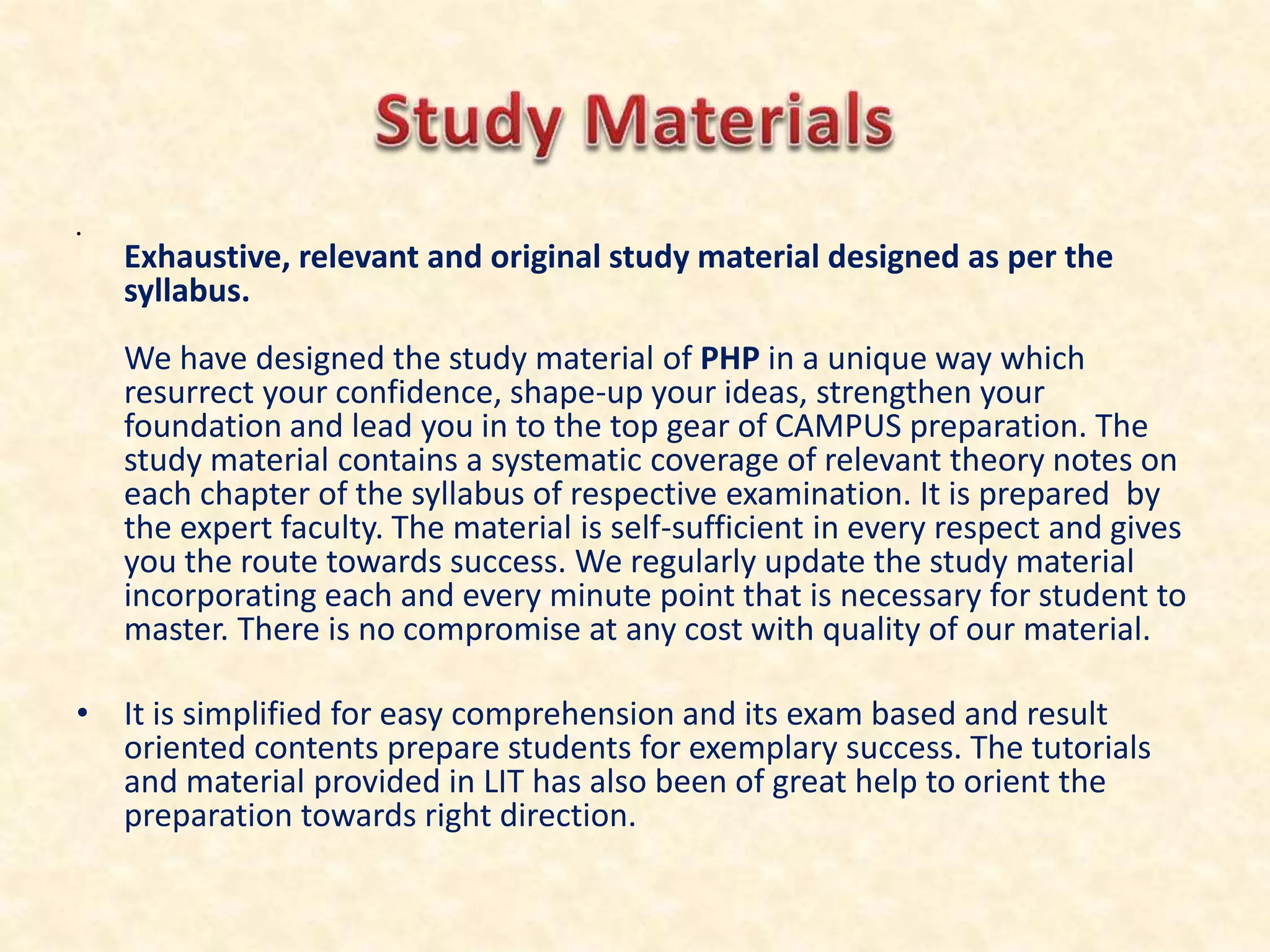 •
Exhaustive, relevant and original study material designed as per the
syllabus.
We have designed the study material of PHP in a unique way which
resurrect your confidence, shape-up your ideas, strengthen your
foundation and lead you in to the top gear of CAMPUS preparation. The
study material contains a systematic coverage of relevant theory notes on
each chapter of the syllabus of respective examination. It is prepared by
the expert faculty. The material is self-sufficient in every respect and gives
you the route towards success. We regularly update the study material
incorporating each and every minute point that is necessary for student to
master. There is no compromise at any cost with quality of our material.
• It is simplified for easy comprehension and its exam based and result
oriented contents prepare students for exemplary success. The tutorials
and material provided in LIT has also been of great help to orient the
preparation towards right direction.
 