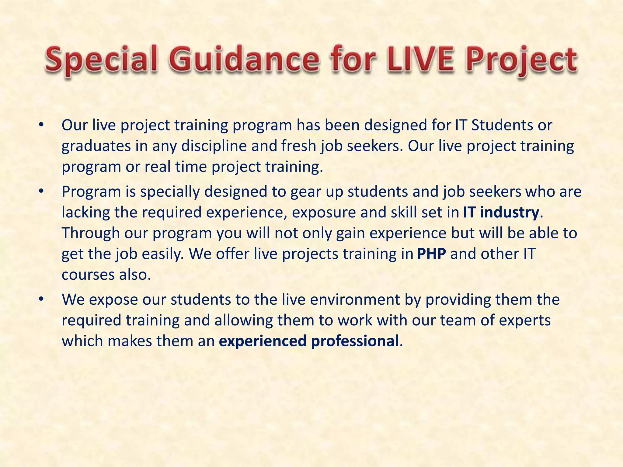 • Our live project training program has been designed for IT Students or
graduates in any discipline and fresh job seekers. Our live project training
program or real time project training.
• Program is specially designed to gear up students and job seekers who are
lacking the required experience, exposure and skill set in IT industry.
Through our program you will not only gain experience but will be able to
get the job easily. We offer live projects training in PHP and other IT
courses also.
• We expose our students to the live environment by providing them the
required training and allowing them to work with our team of experts
which makes them an experienced professional.
 