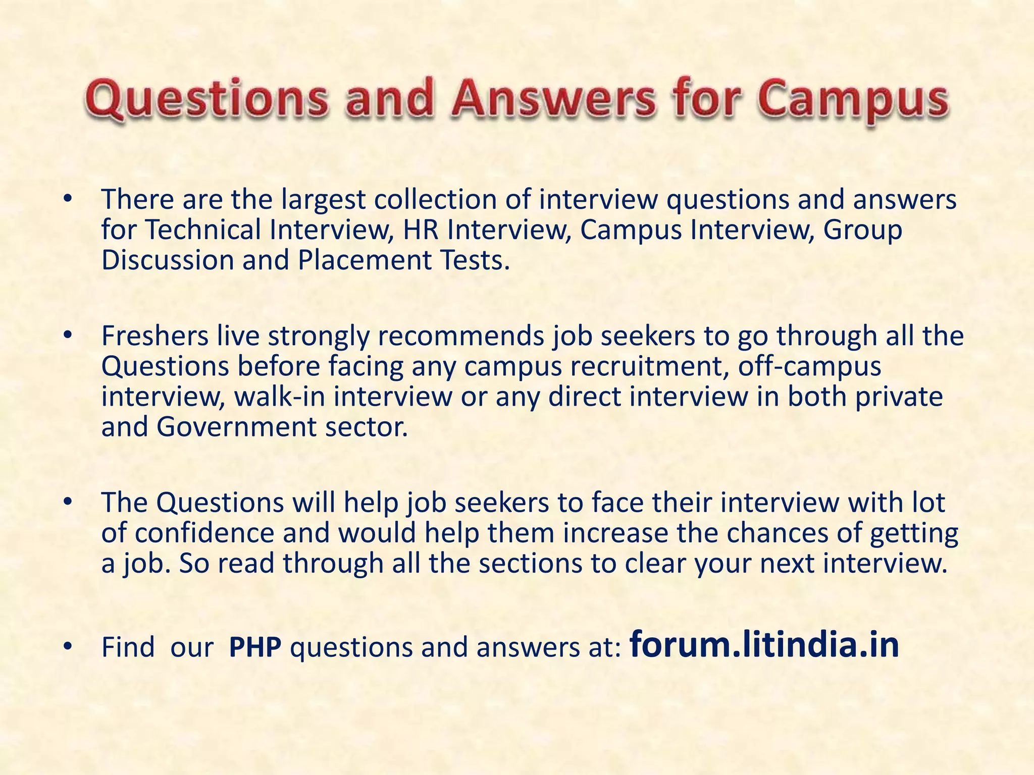 • There are the largest collection of interview questions and answers
for Technical Interview, HR Interview, Campus Interview, Group
Discussion and Placement Tests.
• Freshers live strongly recommends job seekers to go through all the
Questions before facing any campus recruitment, off-campus
interview, walk-in interview or any direct interview in both private
and Government sector.
• The Questions will help job seekers to face their interview with lot
of confidence and would help them increase the chances of getting
a job. So read through all the sections to clear your next interview.
• Find our PHP questions and answers at: forum.litindia.in
 
