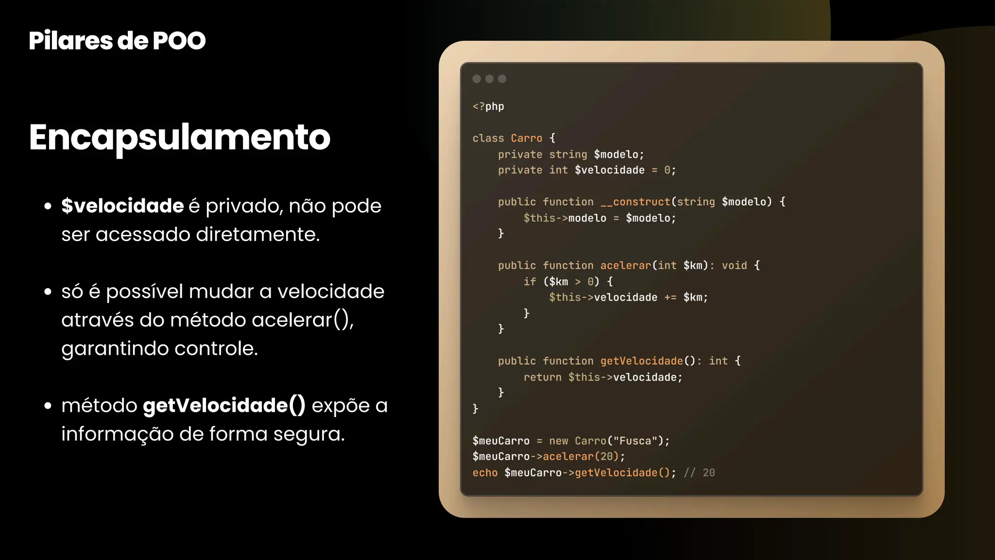 Encapsulamento PilaresdePOO $velocidade é privado, não pode ser acessado diretamente. só é possível mudar a velocidade através do método acelerar(), garantindo controle. método getVelocidade() expõe a informação de forma segura. 