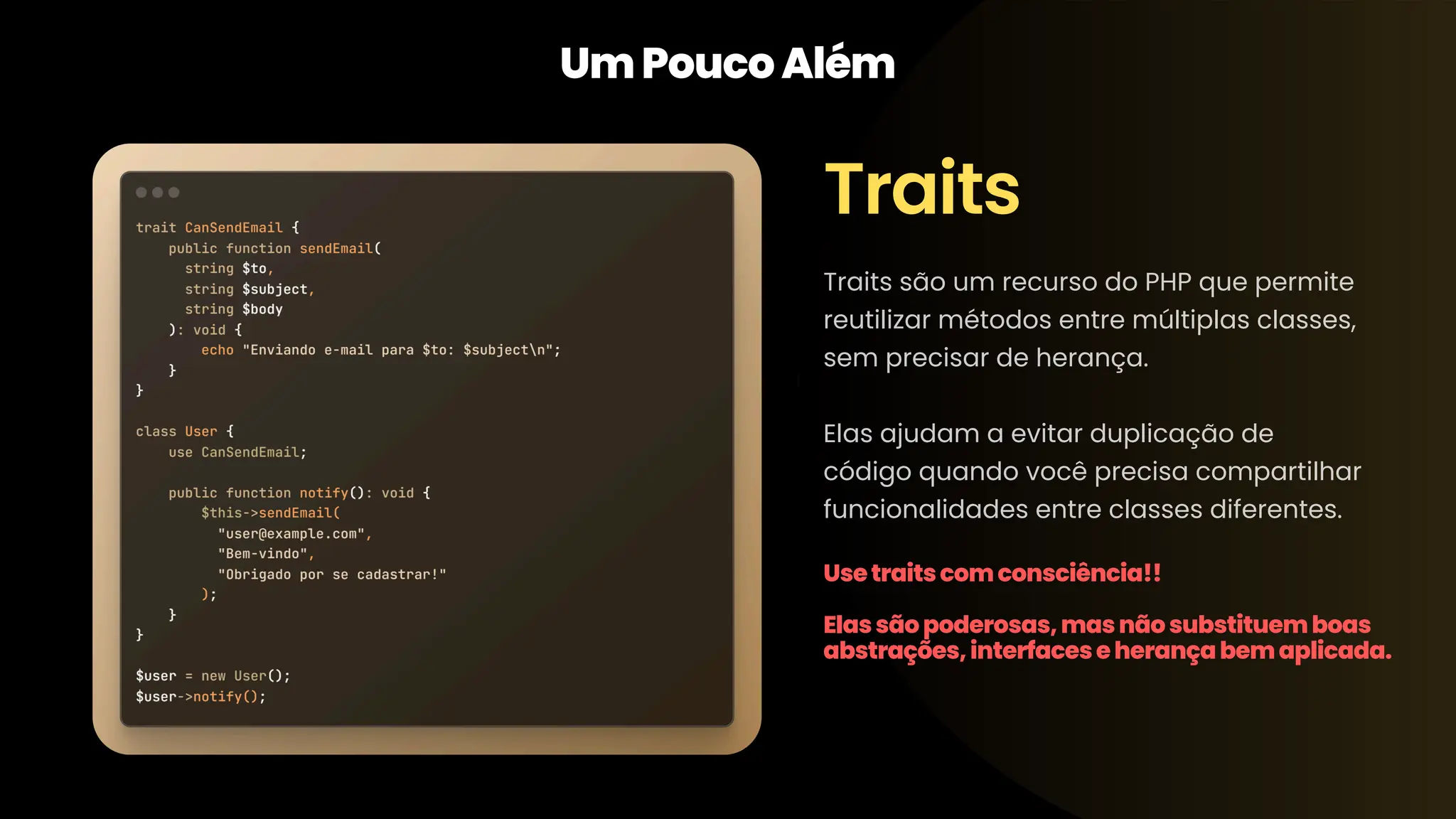 Traits UmPoucoAlém Traits são um recurso do PHP que permite reutilizar métodos entre múltiplas classes, sem precisar de herança. Elas ajudam a evitar duplicação de código quando você precisa compartilhar funcionalidades entre classes diferentes. Usetraitscomconsciência!! Elassãopoderosas,masnãosubstituemboas abstrações,interfaceseherançabemaplicada. 