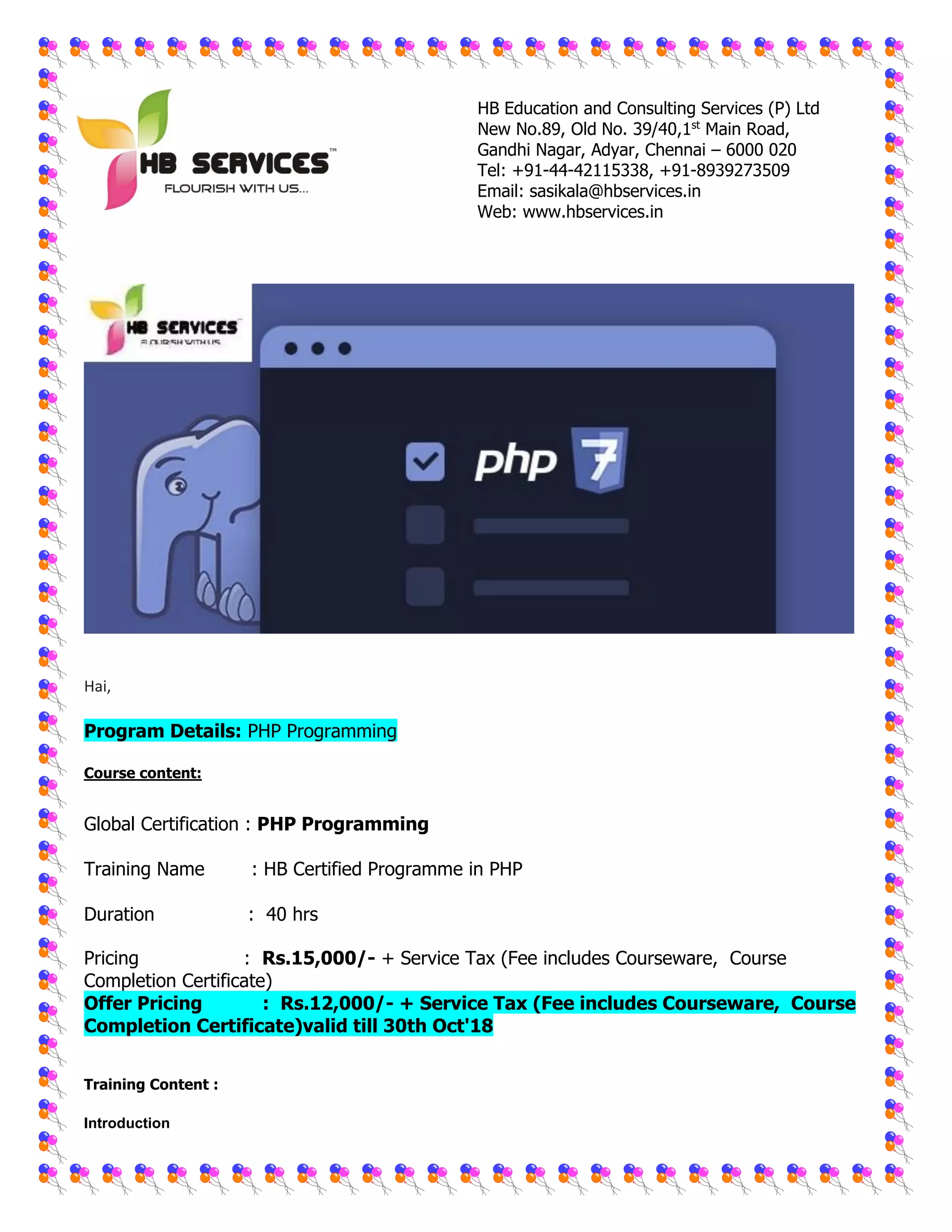 HB Education and Consulting Services (P) Ltd
New No.89, Old No. 39/40,1st
Main Road,
Gandhi Nagar, Adyar, Chennai – 6000 020
Tel: +91-44-42115338, +91-8939273509
Email: sasikala@hbservices.in
Web: www.hbservices.in
Hai,
Program Details: PHP Programming
Course content:
Global Certification : PHP Programming
Training Name : HB Certified Programme in PHP
Duration : 40 hrs
Pricing : Rs.15,000/- + Service Tax (Fee includes Courseware, Course
Completion Certificate)
Offer Pricing : Rs.12,000/- + Service Tax (Fee includes Courseware, Course
Completion Certificate)valid till 30th Oct'18
Training Content :
Introduction
 