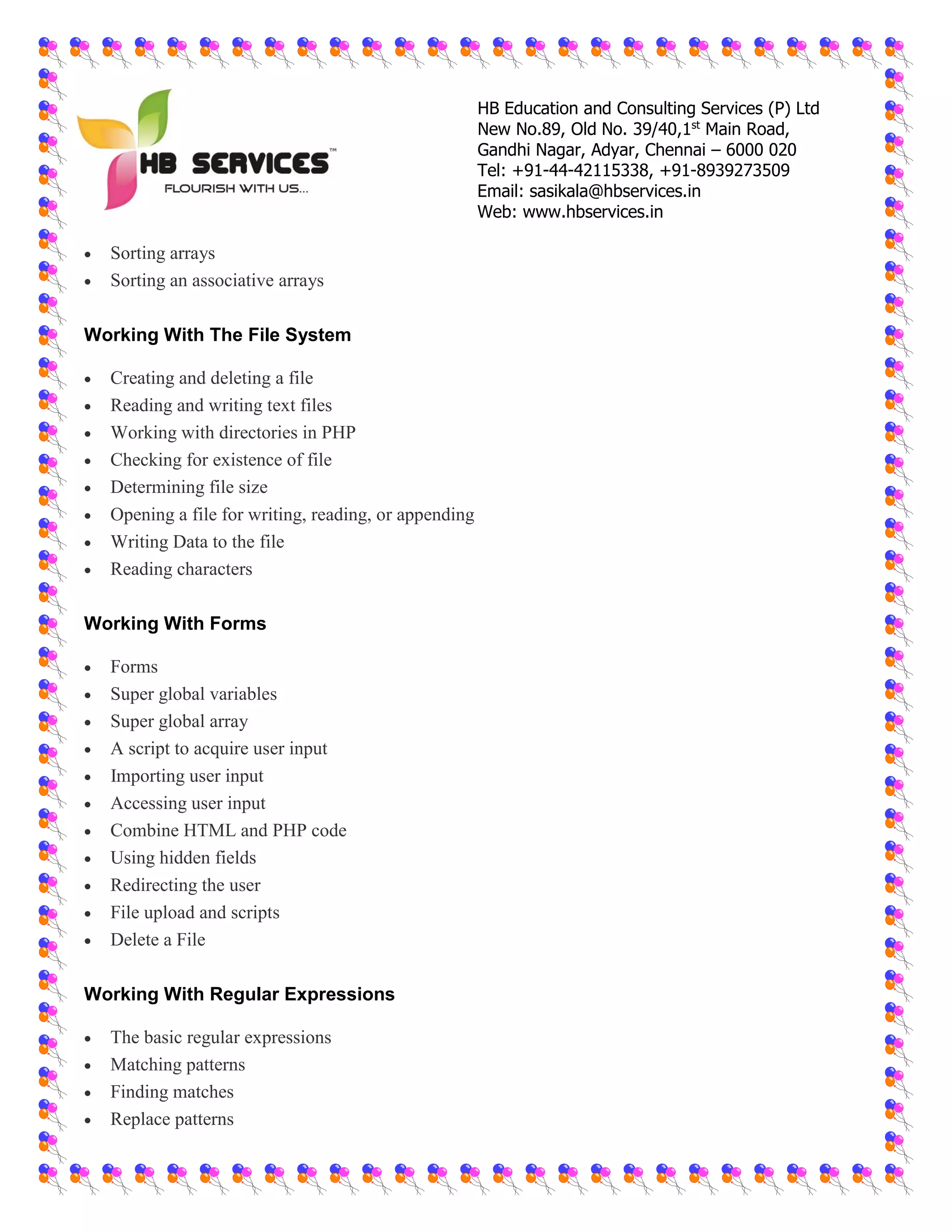HB Education and Consulting Services (P) Ltd
New No.89, Old No. 39/40,1st
Main Road,
Gandhi Nagar, Adyar, Chennai – 6000 020
Tel: +91-44-42115338, +91-8939273509
Email: sasikala@hbservices.in
Web: www.hbservices.in
 Sorting arrays
 Sorting an associative arrays
Working With The File System
 Creating and deleting a file
 Reading and writing text files
 Working with directories in PHP
 Checking for existence of file
 Determining file size
 Opening a file for writing, reading, or appending
 Writing Data to the file
 Reading characters
Working With Forms
 Forms
 Super global variables
 Super global array
 A script to acquire user input
 Importing user input
 Accessing user input
 Combine HTML and PHP code
 Using hidden fields
 Redirecting the user
 File upload and scripts
 Delete a File
Working With Regular Expressions
 The basic regular expressions
 Matching patterns
 Finding matches
 Replace patterns
 
