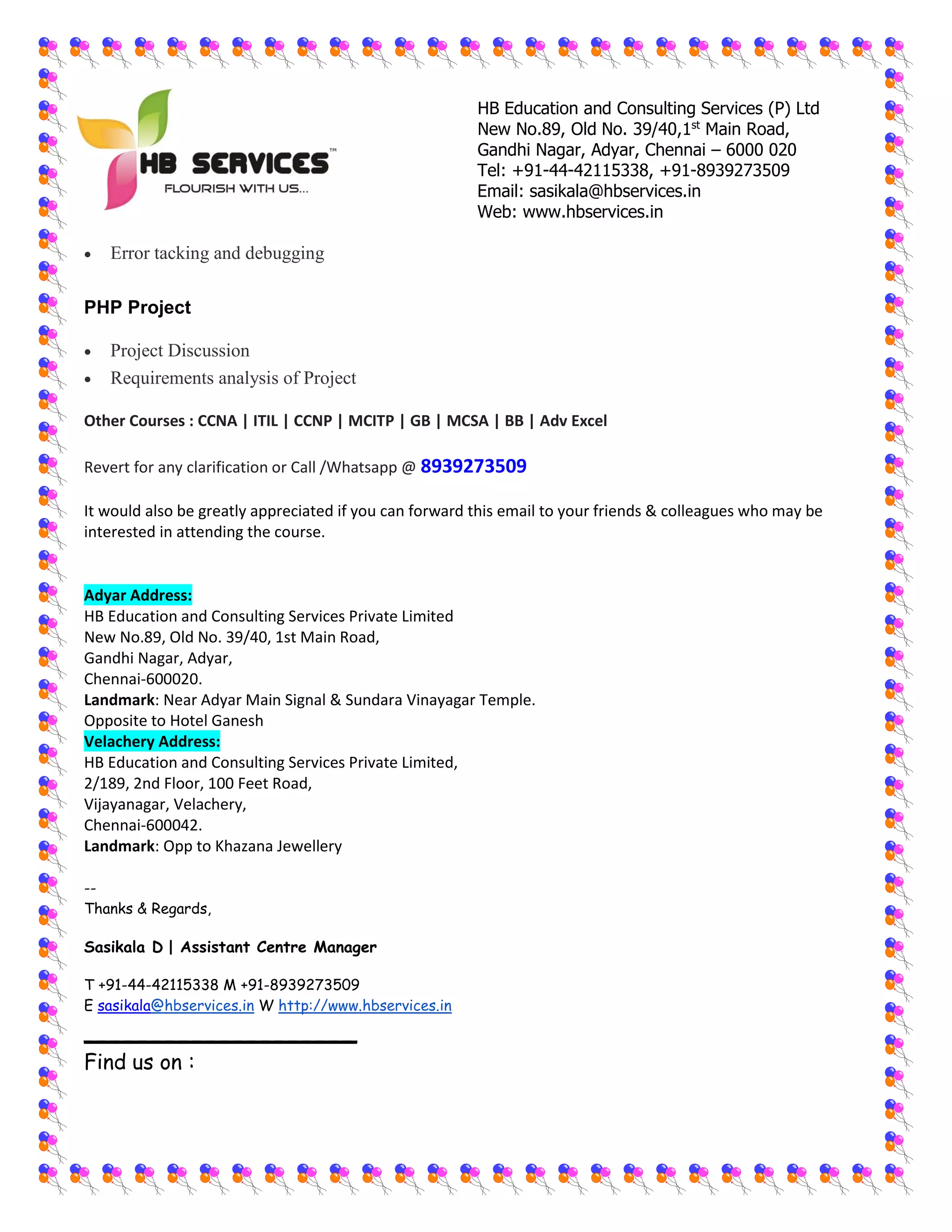 HB Education and Consulting Services (P) Ltd
New No.89, Old No. 39/40,1st
Main Road,
Gandhi Nagar, Adyar, Chennai – 6000 020
Tel: +91-44-42115338, +91-8939273509
Email: sasikala@hbservices.in
Web: www.hbservices.in
 Error tacking and debugging
PHP Project
 Project Discussion
 Requirements analysis of Project
Other Courses : CCNA | ITIL | CCNP | MCITP | GB | MCSA | BB | Adv Excel
Revert for any clarification or Call /Whatsapp @ 8939273509
It would also be greatly appreciated if you can forward this email to your friends & colleagues who may be
interested in attending the course.
Adyar Address:
HB Education and Consulting Services Private Limited
New No.89, Old No. 39/40, 1st Main Road,
Gandhi Nagar, Adyar,
Chennai-600020.
Landmark: Near Adyar Main Signal & Sundara Vinayagar Temple.
Opposite to Hotel Ganesh
Velachery Address:
HB Education and Consulting Services Private Limited,
2/189, 2nd Floor, 100 Feet Road,
Vijayanagar, Velachery,
Chennai-600042.
Landmark: Opp to Khazana Jewellery
--
Thanks & Regards,
Sasikala D | Assistant Centre Manager
T +91-44-42115338 M +91-8939273509
E sasikala@hbservices.in W http://www.hbservices.in
____________________
Find us on :
 