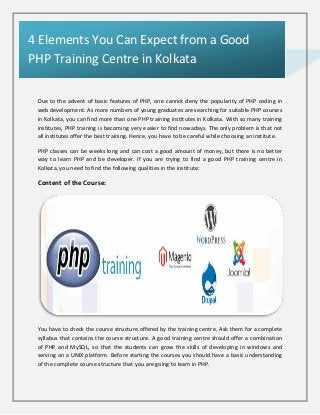 Due to the advent of basic features of PHP, one cannot deny the popularity of PHP coding in
web development. As more numbers of young graduates are searching for suitable PHP courses
in Kolkata, you can find more than one PHP training institutes in Kolkata. With so many training
institutes, PHP training is becoming very easier to find nowadays. The only problem is that not
all institutes offer the best training. Hence, you have to be careful while choosing an institute.
PHP classes can be weeks long and can cost a good amount of money, but there is no better
way to learn PHP and be developer. If you are trying to find a good PHP training centre in
Kolkata, you need to find the following qualities in the institute:
Content of the Course:
You have to check the course structure offered by the training centre. Ask them for a complete
syllabus that contains the course structure. A good training centre should offer a combination
of PHP and MySQL, so that the students can grow the skills of developing in windows and
serving on a UNIX platform. Before starting the courses you should have a basic understanding
of the complete course structure that you are going to learn in PHP.
4 Elements You Can Expect from a Good
PHP Training Centre in Kolkata
 