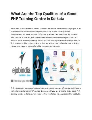 What Are the Top Qualities of a Good
PHP Training Centre in Kolkata
Since PHP is considered as one of the most advanced open source languages in all
over the world, one cannot deny the popularity of PHP coding in web
development. As more numbers of young graduates are searching for suitable
PHP courses in Kolkata, you can find more than one PHP training institutes in
Kolkata. With so many training institutes, PHP training is becoming very easier to
find nowadays. The only problem is that not all institutes offer the best training.
Hence, you have to be careful while choosing an institute.
PHP classes can be weeks long and can cost a good amount of money, but there is
no better way to learn PHP and be developer. If you are trying to find a good PHP
training centre in Kolkata, you need to find the following qualities in the institute:
 